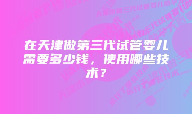 在天津做第三代试管婴儿需要多少钱，使用哪些技术？