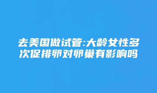 去美国做试管:大龄女性多次促排卵对卵巢有影响吗