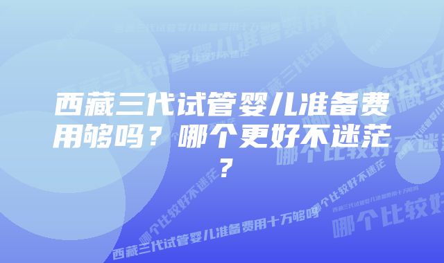 西藏三代试管婴儿准备费用够吗？哪个更好不迷茫？