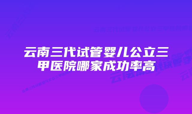 云南三代试管婴儿公立三甲医院哪家成功率高