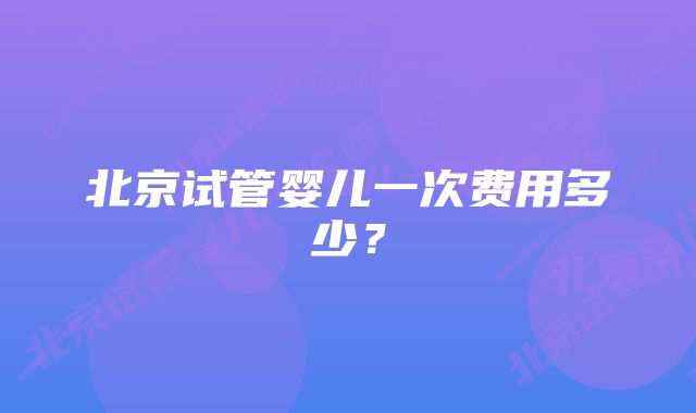 北京试管婴儿一次费用多少？