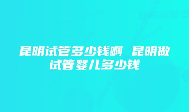 昆明试管多少钱啊 昆明做试管婴儿多少钱