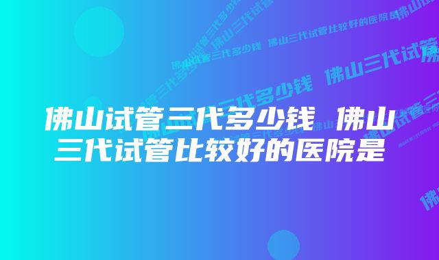 佛山试管三代多少钱 佛山三代试管比较好的医院是