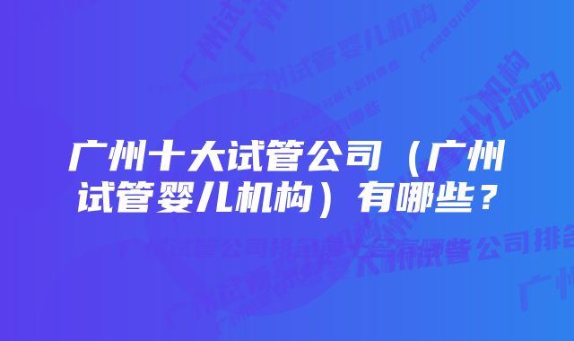 广州十大试管公司（广州试管婴儿机构）有哪些？