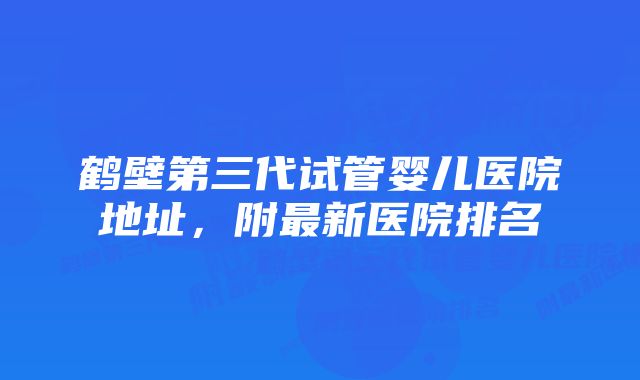 鹤壁第三代试管婴儿医院地址，附最新医院排名