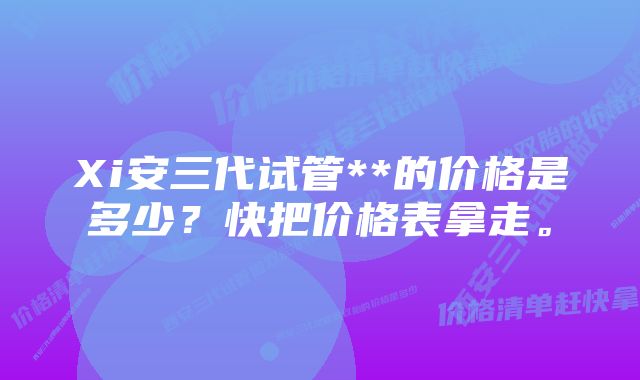 Xi安三代试管**的价格是多少？快把价格表拿走。