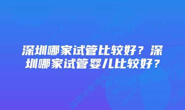 深圳哪家试管比较好？深圳哪家试管婴儿比较好？