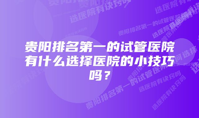 贵阳排名第一的试管医院有什么选择医院的小技巧吗？