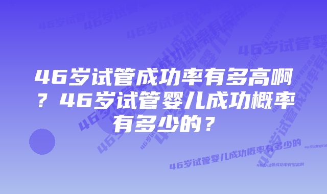 46岁试管成功率有多高啊？46岁试管婴儿成功概率有多少的？