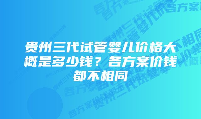 贵州三代试管婴儿价格大概是多少钱？各方案价钱都不相同