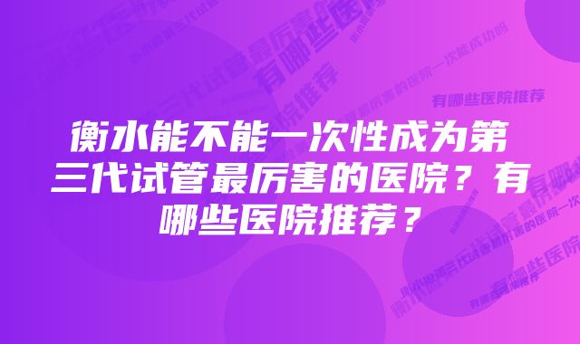 衡水能不能一次性成为第三代试管最厉害的医院？有哪些医院推荐？