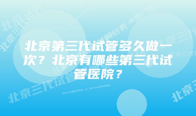 北京第三代试管多久做一次？北京有哪些第三代试管医院？