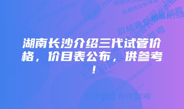 湖南长沙介绍三代试管价格，价目表公布，供参考！