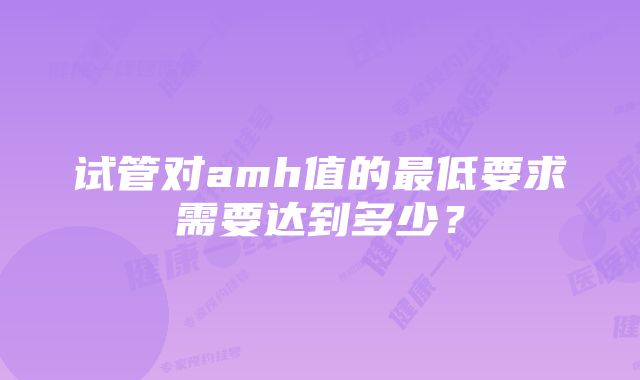 试管对amh值的最低要求需要达到多少？