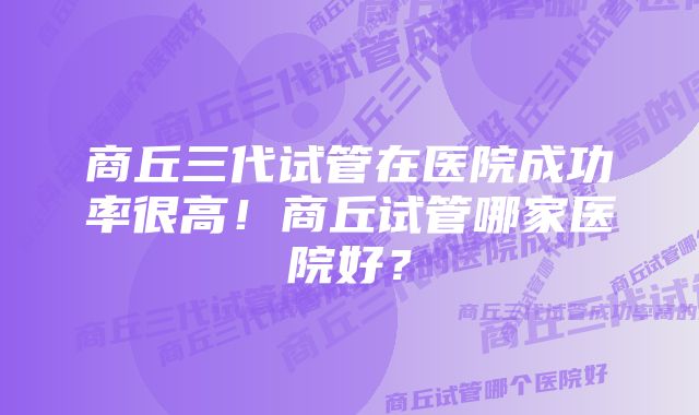 商丘三代试管在医院成功率很高！商丘试管哪家医院好？