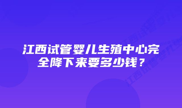 江西试管婴儿生殖中心完全降下来要多少钱？