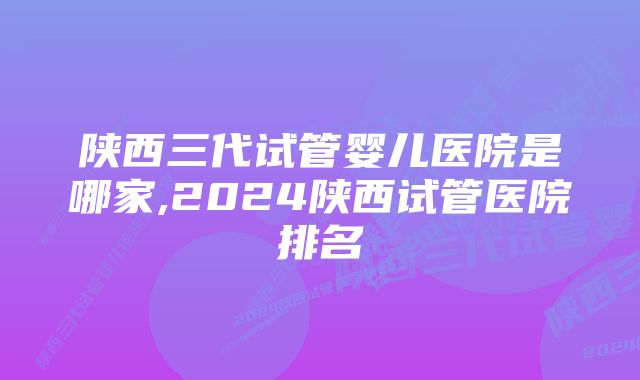 陕西三代试管婴儿医院是哪家,2024陕西试管医院排名