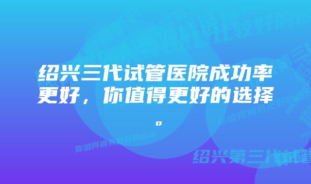 绍兴三代试管医院成功率更好，你值得更好的选择。