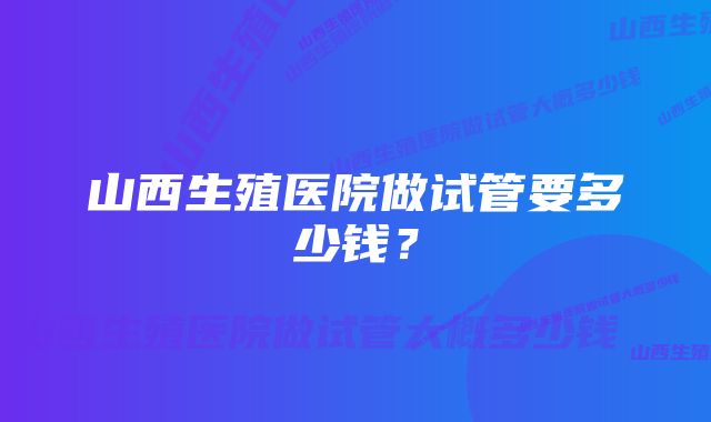 山西生殖医院做试管要多少钱？