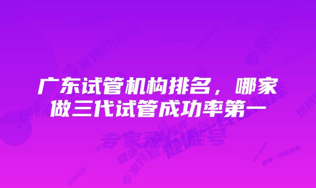 广东试管机构排名，哪家做三代试管成功率第一