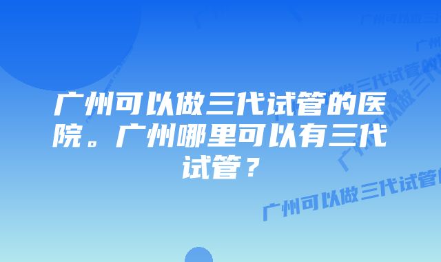 广州可以做三代试管的医院。广州哪里可以有三代试管？