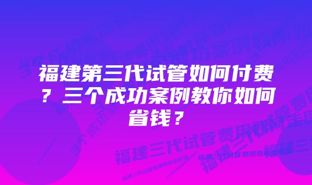 福建第三代试管如何付费？三个成功案例教你如何省钱？