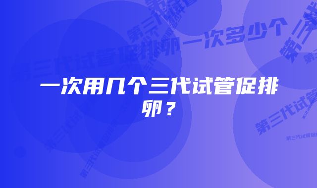 一次用几个三代试管促排卵？