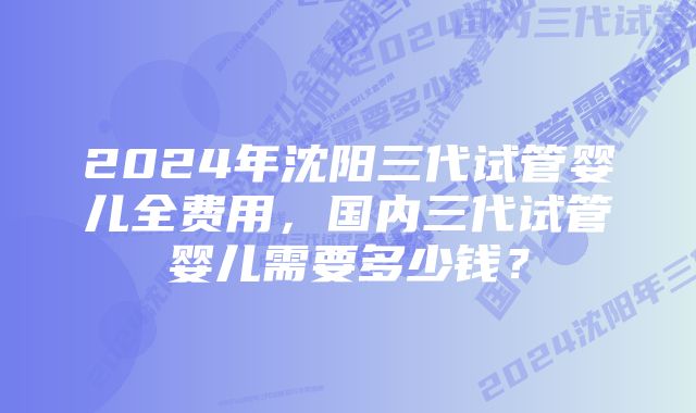 2024年沈阳三代试管婴儿全费用，国内三代试管婴儿需要多少钱？