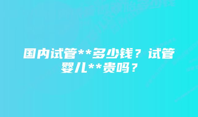 国内试管**多少钱？试管婴儿**贵吗？