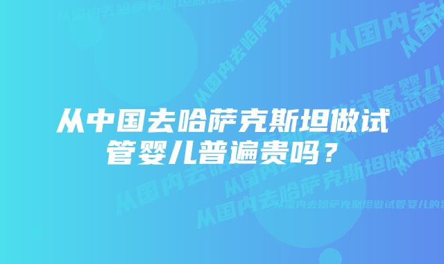 从中国去哈萨克斯坦做试管婴儿普遍贵吗？