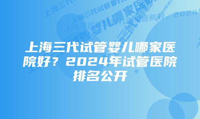 上海三代试管婴儿哪家医院好？2024年试管医院排名公开