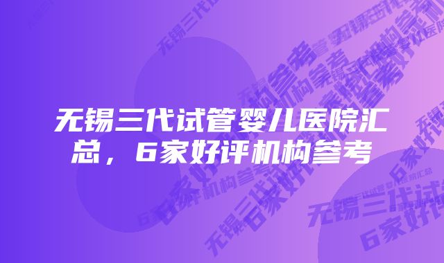 无锡三代试管婴儿医院汇总，6家好评机构参考