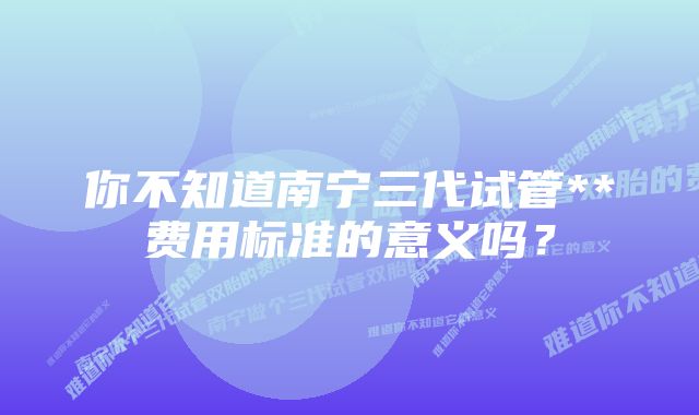 你不知道南宁三代试管**费用标准的意义吗？