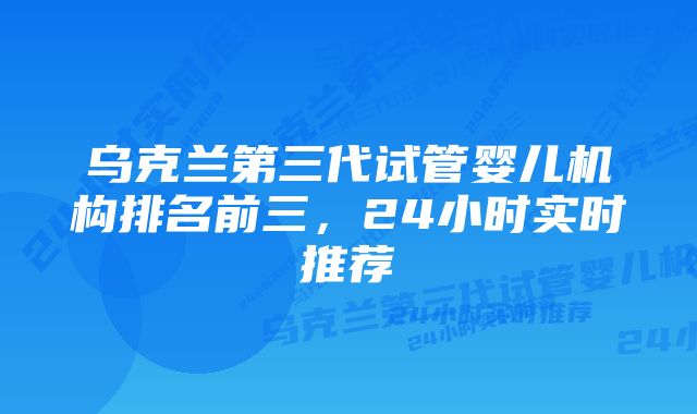 乌克兰第三代试管婴儿机构排名前三，24小时实时推荐