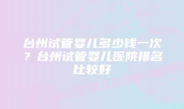 台州试管婴儿多少钱一次？台州试管婴儿医院排名比较好