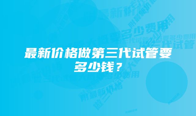 最新价格做第三代试管要多少钱？