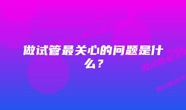 做试管最关心的问题是什么？