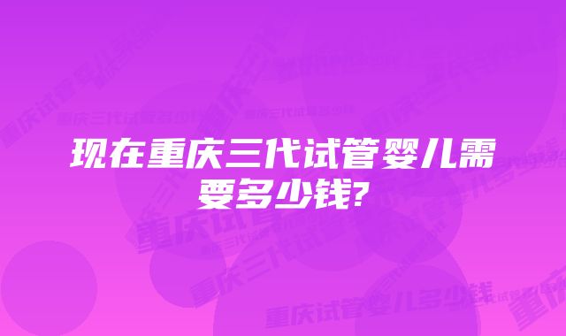 现在重庆三代试管婴儿需要多少钱?