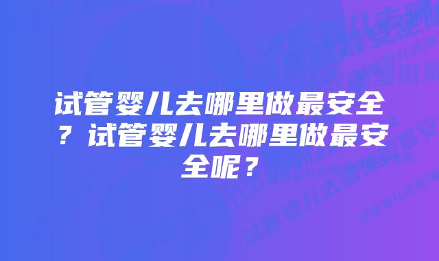 试管婴儿去哪里做最安全？试管婴儿去哪里做最安全呢？