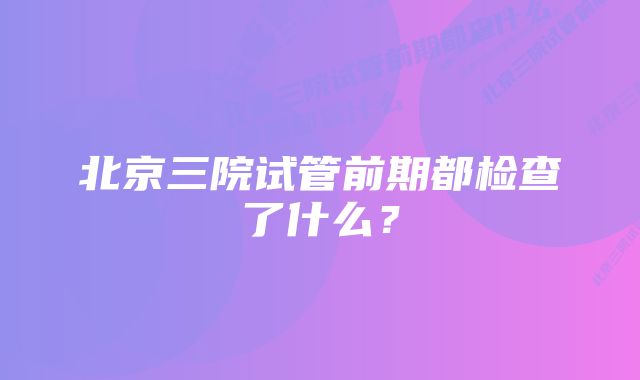 北京三院试管前期都检查了什么？