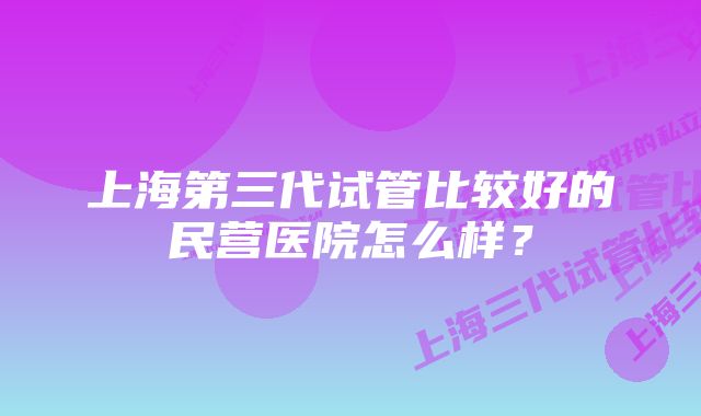 上海第三代试管比较好的民营医院怎么样？