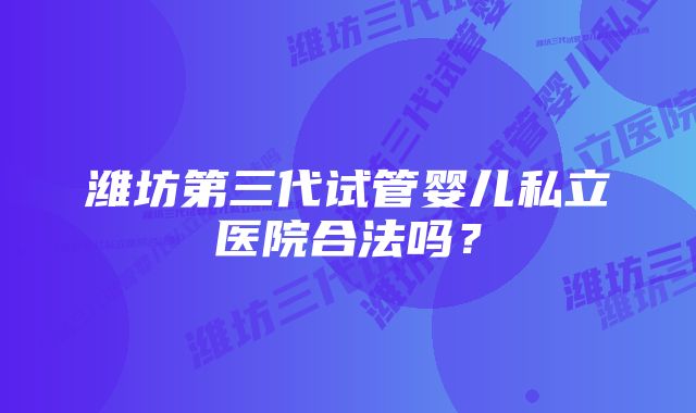 潍坊第三代试管婴儿私立医院合法吗？