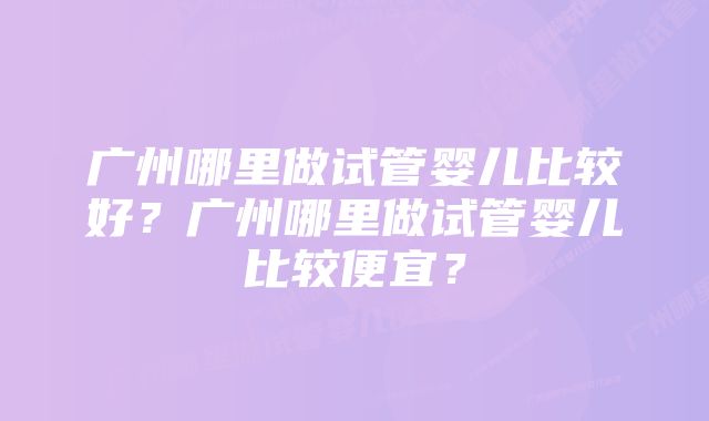 广州哪里做试管婴儿比较好？广州哪里做试管婴儿比较便宜？