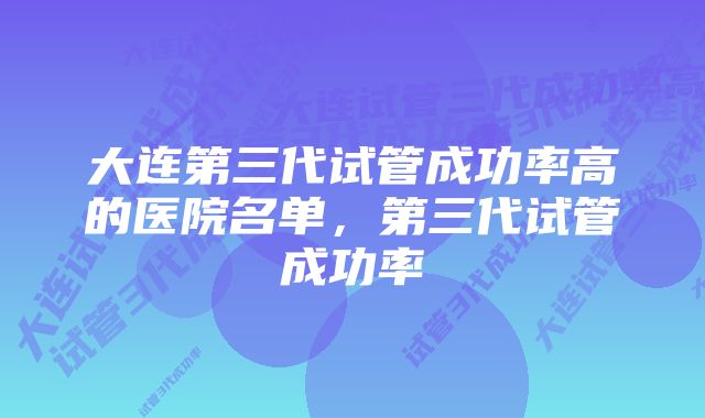 大连第三代试管成功率高的医院名单，第三代试管成功率