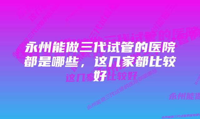 永州能做三代试管的医院都是哪些，这几家都比较好