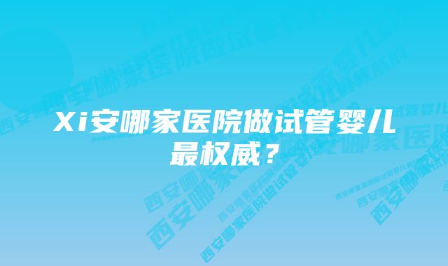 Xi安哪家医院做试管婴儿最权威？