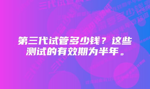 第三代试管多少钱？这些测试的有效期为半年。