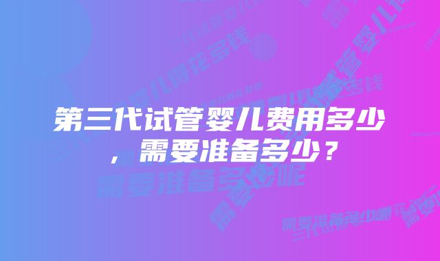 第三代试管婴儿费用多少，需要准备多少？