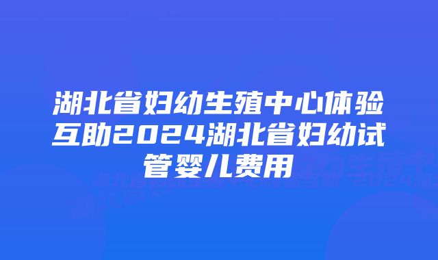 湖北省妇幼生殖中心体验互助2024湖北省妇幼试管婴儿费用