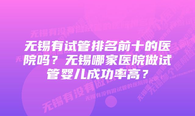 无锡有试管排名前十的医院吗？无锡哪家医院做试管婴儿成功率高？